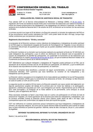 CONFEDERACIÓN GENERAL DEL TRABAJO
Sección Sindical Estatal Tragsatec
C/ Alenza, 13 – 2ª planta Tfno.: 91 533 72 15 E-mail: estatal@cgttec.es
28003 Madrid Fax: 91 534 13 00 Web: http://cgttec.es
REGULACIÓN DEL FONDO DE ASISTENCIA SOCIAL DE TRAGSATEC
Tras solicitar CGT en el Servicio Interconfederal de Mediación y Arbitraje (SIMA), el 29 de enero, la
regulación del Fondo de Asistencia Social (FAS) para incrementar las dotaciones que realiza la empresa al
mismo de manera proporcional a los trabajadores y las trabajadoras con derecho a participar, en base a la
sentencia de la Audiencia Nacional del 21 de octubre de 2016, la Dirección se ha reunido con las secciones
sindicales.
La primera reunión tuvo lugar el 22 de febrero y la Dirección presentó un borrador de reglamento del FAS en
el que encontramos varios puntos solicitados por CGT, como poder darse de alta o de baja, aunque bajo
ciertas condiciones que nos parecieron abusivas.
Reglamento discriminatorio: “Divide y vencerás”
La propuesta de la Dirección excluye a varios colectivos de trabajadores y trabajadoras de poder participar
en el FAS según su interpretación sesgada del Acuerdo de Homologación de Tragsatec, lo que reincide en
la vulneración del principio de igualdad que impide que se puedan establecer diferencias de trato arbitrarias
o irrazonables.
La Dirección mantiene en su borrador que la empresa realizará una aportación al fondo de 181,80 €/año por
cada trabajador/a fijo participante y que el criterio de distribución de la dotación será el equivalente al
número de trabajadores de plantilla fija participantes, sin contemplar el incremento en las dotaciones que
CGT solicitábamos en nuestra demanda del 28 de julio de 2016 y al que la Audiencia Nacional instaba en el
Fundamento de Derecho Quinto de la referida sentencia.
CGT defendemos que cualquier trabajador o trabajadora de Tragsatec pueda participar en el FAS, que la
aportación de la empresa al fondo sea de 181,80 €/año por participante, sin distinción, y que la distribución
de la dotación sea equivalente al número de participantes, sin distinción.
Dado que la empresa tiene beneficios y previsión de seguir aumentándolos, a costa de empeorar las
condiciones laborales, CGT queremos que esos beneficios se reviertan en los trabajadores y las
trabajadoras que los generan.
La Dirección volvió a excusarse en la congelación de la masa salarial que establece la Ley de Presupuestos
Generales del Estado (LPGE) para no incrementar las dotaciones al fondo. Sin embargo, la Alta Dirección
se subió el sueldo un 5,8% de 2015 a 2016.
La segunda reunión se realizó el 20 de marzo y la Dirección presentó una nueva versión del reglamento con
algunas aportaciones surgidas del debate de la primera pero sin incluir las relativas a la participación,
aportación y distribución expuestas por CGT, que entregamos por escrito. Argumentamos que la LPGE de
2017 está prorrogada y la limitación de la masa salarial no es permanente, como tampoco el actual
Gobierno, pero el reglamento del FAS sí.
Otras secciones sindicales se fijaron unas líneas rojas en cuanto a la participación en el fondo de todo el
personal de Tragsatec y la misma aportación de la empresa para todos los trabajadores y trabajadoras, que
se tornaron amarillas cuando la Dirección ofreció como máximo poder darse de alta o de baja, cuya
contrapartida supone dar conformidad a la bajada de facto del importe las ayudas.
CGT nos ratificamos en nuestras posiciones porque rechazamos que haya trabajadores y trabajadoras de
primera y de segunda categoría, así como que la cúpula directiva hable de beneficios para subirse el sueldo
pero no para revertirlos en quienes los generan. Además, darse de alta o de baja es, de por sí, una cuestión
de legalidad.
DEFIENDE TUS DERECHOS, DEFIENDE TU FUTURO. ORGANÍZATE EN CGT
Madrid, 3 de abril de 2018
SECCIÓN SINDICAL ESTATAL DE CGT EN TRAGSATEC
http://cgttec.es
 