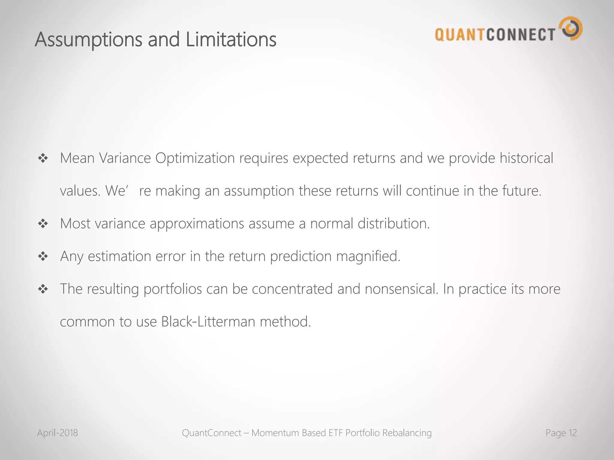 Assumptions and Limitations
 Mean Variance Optimization requires expected returns and we provide historical
values. We’re making an assumption these returns will continue in the future.
 Most variance approximations assume a normal distribution.
 Any estimation error in the return prediction magnified.
 The resulting portfolios can be concentrated and nonsensical. In practice its more
common to use Black-Litterman method.
April-2018 QuantConnect – Momentum Based ETF Portfolio Rebalancing Page 12
 