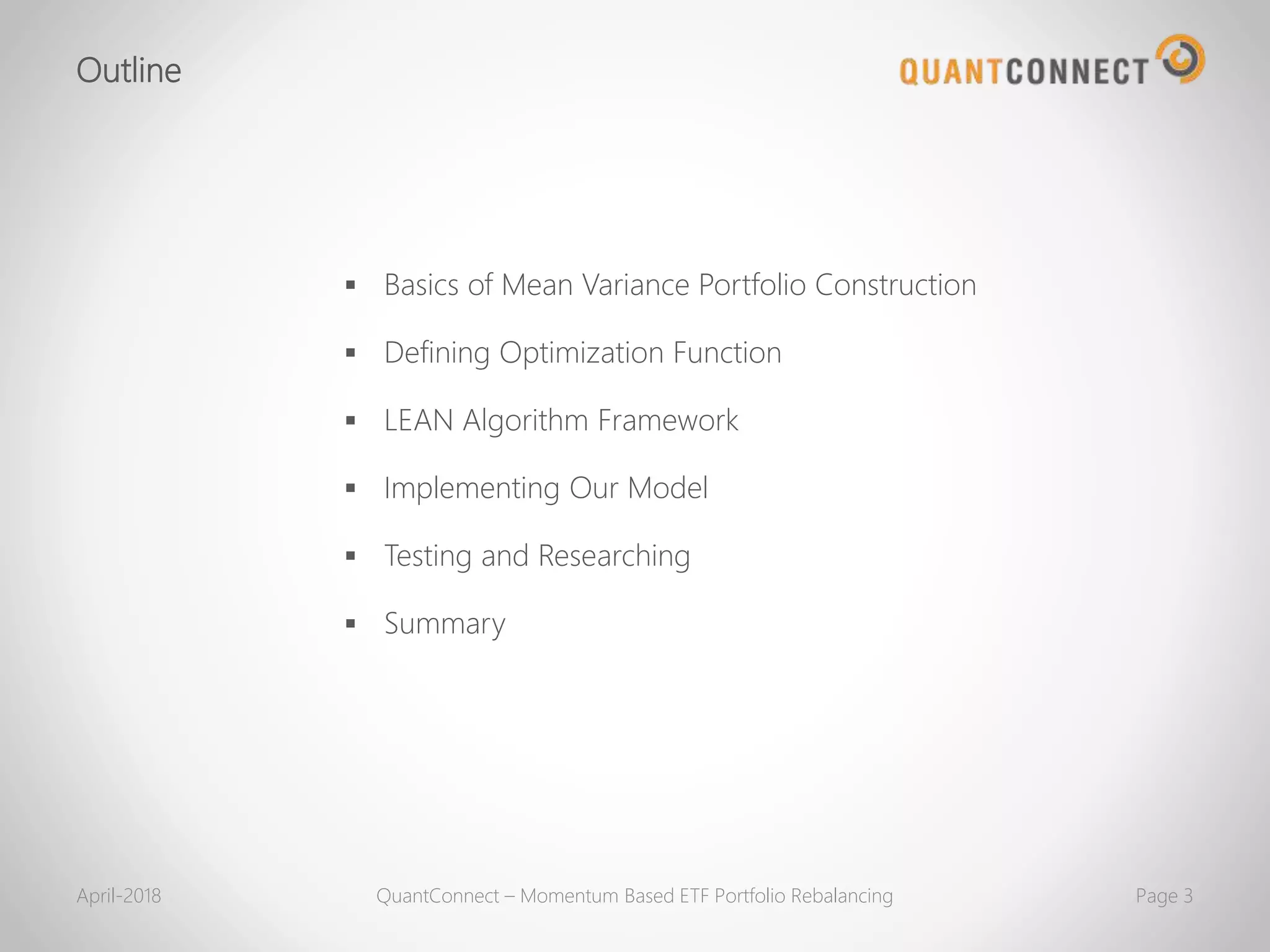 Outline
 Basics of Mean Variance Portfolio Construction
 Defining Optimization Function
 LEAN Algorithm Framework
 Implementing Our Model
 Testing and Researching
 Summary
April-2018 QuantConnect – Momentum Based ETF Portfolio Rebalancing Page 3
 