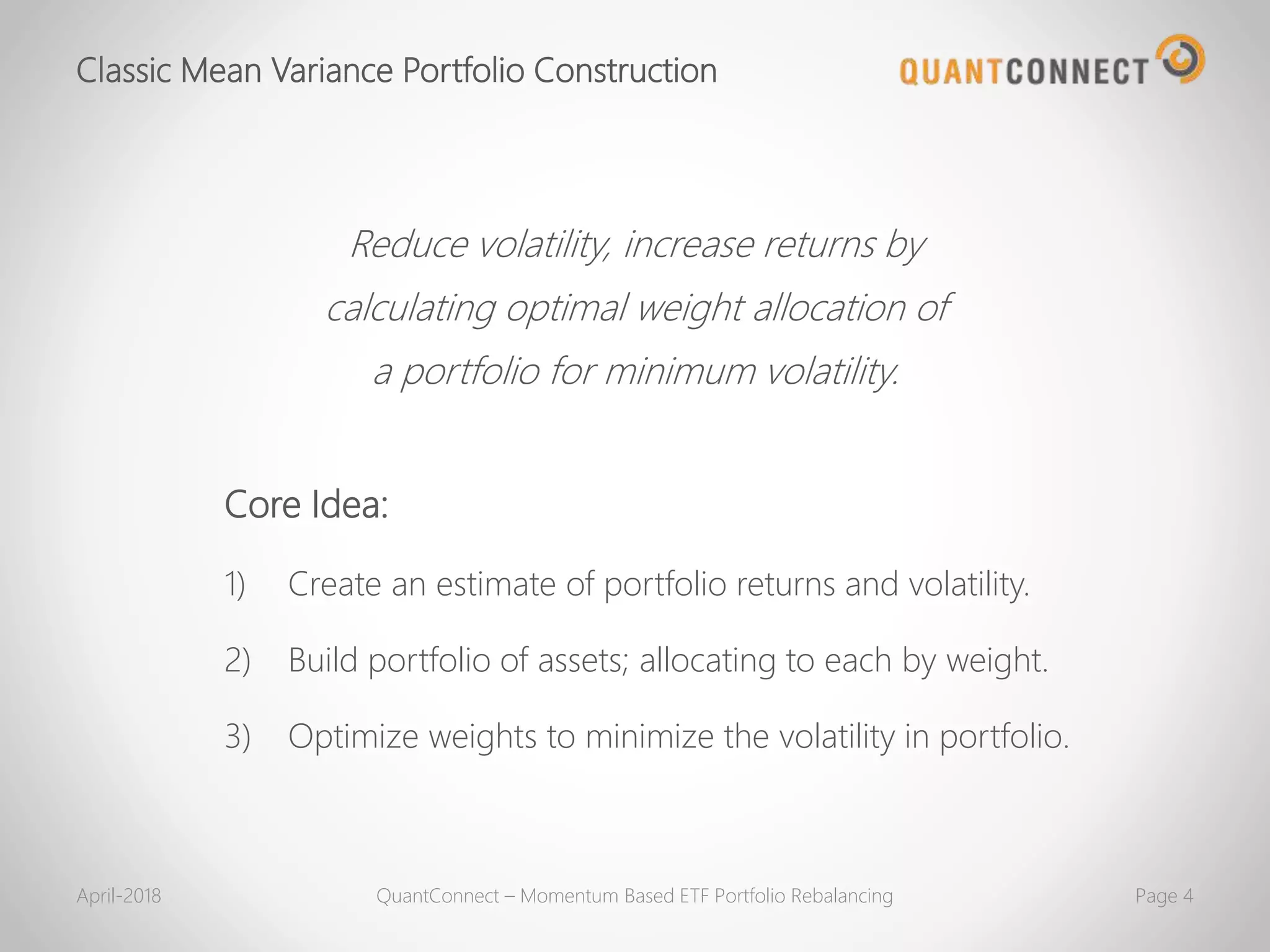 Reduce volatility, increase returns by
calculating optimal weight allocation of
a portfolio for minimum volatility.
Core Idea:
1) Create an estimate of portfolio returns and volatility.
2) Build portfolio of assets; allocating to each by weight.
3) Optimize weights to minimize the volatility in portfolio.
Classic Mean Variance Portfolio Construction
April-2018 QuantConnect – Momentum Based ETF Portfolio Rebalancing Page 4
 