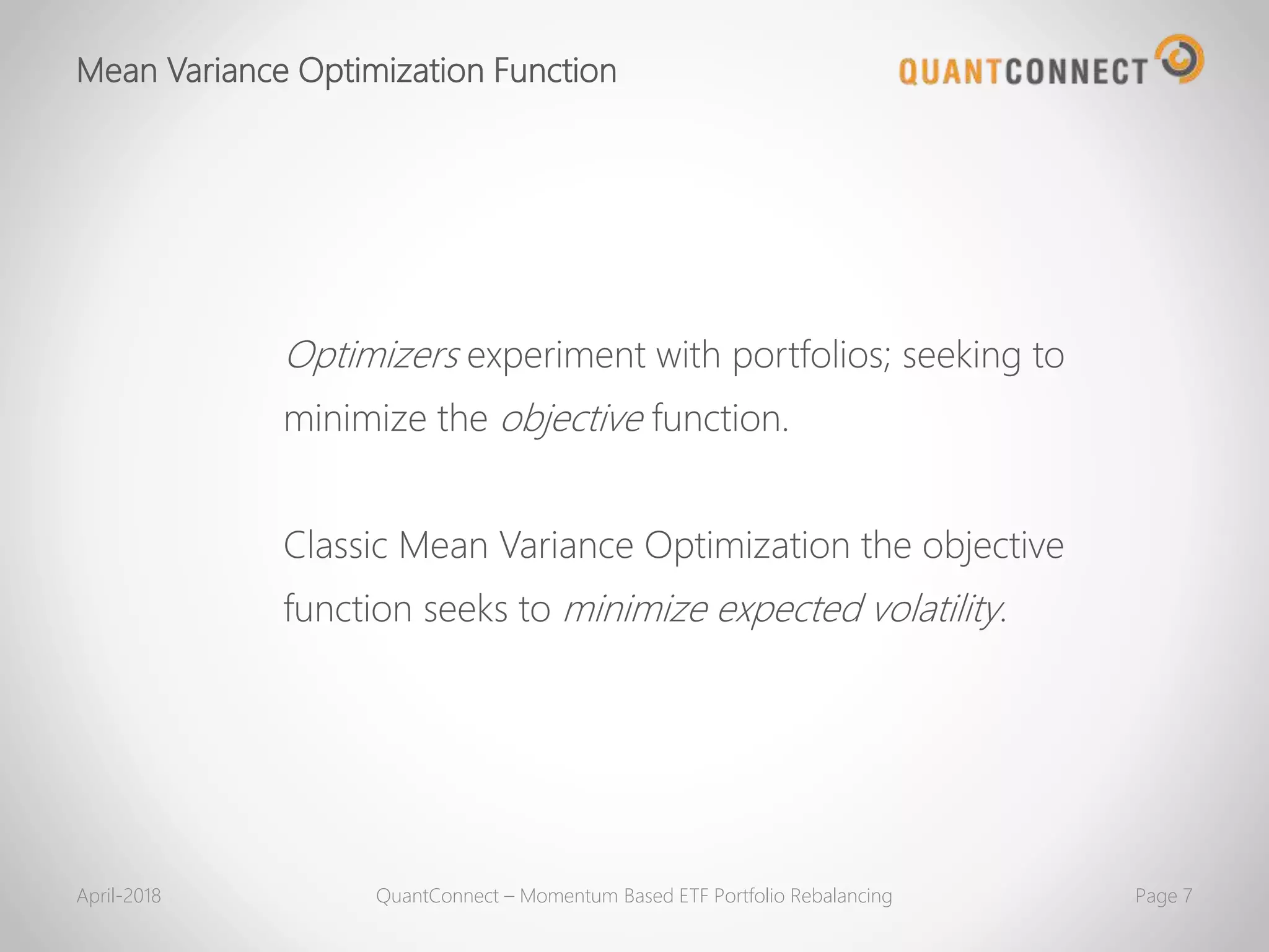 Mean Variance Optimization Function
April-2018 QuantConnect – Momentum Based ETF Portfolio Rebalancing Page 7
Optimizers experiment with portfolios; seeking to
minimize the objective function.
Classic Mean Variance Optimization the objective
function seeks to minimize expected volatility.
 