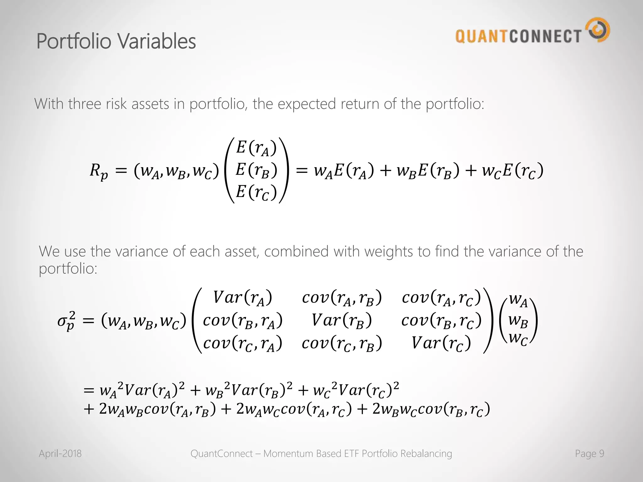 𝑅 𝑝 = (𝑤𝐴, 𝑤 𝐵, 𝑤𝐶)
𝐸(𝑟𝐴)
𝐸(𝑟𝐵)
𝐸(𝑟𝐶)
= 𝑤𝐴 𝐸 𝑟𝐴 + 𝑤 𝐵 𝐸 𝑟𝐵 + 𝑤𝐶 𝐸 𝑟𝐶
With three risk assets in portfolio, the expected return of the portfolio:
We use the variance of each asset, combined with weights to find the variance of the
portfolio:
𝜎 𝑝
2
= 𝑤𝐴, 𝑤 𝐵, 𝑤𝐶
𝑉𝑎𝑟 𝑟𝐴 𝑐𝑜𝑣 𝑟𝐴, 𝑟𝐵 𝑐𝑜𝑣 𝑟𝐴, 𝑟𝐶
𝑐𝑜𝑣 𝑟𝐵, 𝑟𝐴 𝑉𝑎𝑟 𝑟𝐵 𝑐𝑜𝑣 𝑟𝐵, 𝑟𝐶
𝑐𝑜𝑣 𝑟𝐶, 𝑟𝐴 𝑐𝑜𝑣 𝑟𝐶, 𝑟𝐵 𝑉𝑎𝑟 𝑟𝐶
𝑤𝐴
𝑤 𝐵
𝑤𝐶
= 𝑤𝐴
2 𝑉𝑎𝑟 𝑟𝐴
2 + 𝑤 𝐵
2 𝑉𝑎𝑟 𝑟𝐵
2 + 𝑤𝐶
2 𝑉𝑎𝑟 𝑟𝐶
2
+ 2𝑤𝐴 𝑤 𝐵 𝑐𝑜𝑣 𝑟𝐴, 𝑟𝐵 + 2𝑤𝐴 𝑤𝐶 𝑐𝑜𝑣 𝑟𝐴, 𝑟𝐶 + 2𝑤 𝐵 𝑤𝐶 𝑐𝑜𝑣 𝑟𝐵, 𝑟𝐶
April-2018 QuantConnect – Momentum Based ETF Portfolio Rebalancing Page 9
Portfolio Variables
 