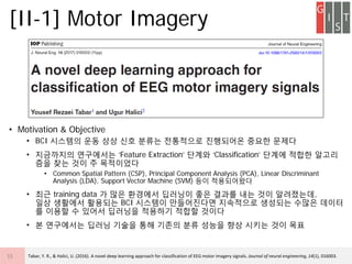? Motivation & Objective
? BCI ???? ?? ?? ?? ??? ????? ????? ??? ???
? ????? ????? Feature Extraction ??? Classification ??? ??? ???
?? ?? ?? ? ?????
? Common Spatial Pattern (CSP), Principal Component Analysis (PCA), Linear Discriminant
Analysis (LDA), Support Vector Machine (SVM) ?? ??????
? ?? training data ? ?? ???? ???? ?? ??? ?? ?? ?????,
?? ???? ???? BCI ???? ?????? ????? ???? ??? ???
? ??? ? ??? ???? ???? ??? ???
? ? ????? ??? ??? ?? ??? ?? ??? ?? ??? ?? ??
[II-1] Motor Imagery
15 Tabar, Y. R., & Halici, U. (2016). A novel deep learning approach for classification of EEG motor imagery signals. Journal of neural engineering, 14(1), 016003.
 