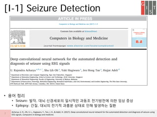 ? ?? ??
? Seizure: ??, ?? ????? ???? ??? ????? ?? ?? ??
? Epilepsy: ??, ??? ??? ??? ??? ?? ???? ??
[I-1] Seizure Detection
7
Acharya, U. R., Oh, S. L., Hagiwara, Y., Tan, J. H., & Adeli, H. (2017). Deep convolutional neural network for the automated detection and diagnosis of seizure using
EEG signals. Computers in biology and medicine.
 