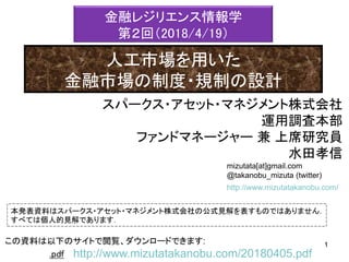 mizutata[at]gmail.com
@takanobu_mizuta (twitter)
本発表資料はスパークス・アセット・マネジメント株式会社の公式見解を表すものではありません．
すべては個人的見解であります．
1この資料は以下のサイトで閲覧、ダウンロードできます: 1
.pdf http://www.mizutatakanobu.com/20180405.pdf
http://www.mizutatakanobu.com/
スパークス・アセット・マネジメント株式会社
運用調査本部
ファンドマネージャー 兼 上席研究員
水田孝信
金融レジリエンス情報学
第２回（2018/4/19）
人工市場を用いた
金融市場の制度・規制の設計
 