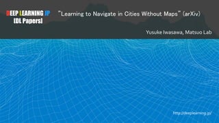 DEEP LEARNING JP
[DL Papers]
”Learning to Navigate in Cities Without Maps” (arXiv)
Yusuke Iwasawa, Matsuo Lab
http://deeplearning.jp/
 