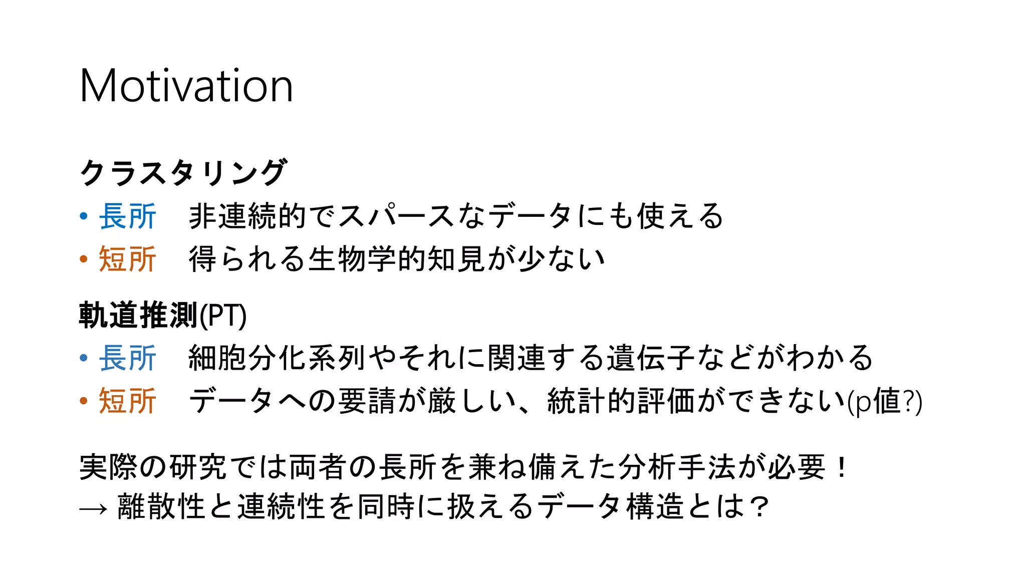 Motivation
クラスタリング
• 長所 非連続的でスパースなデータにも使える
• 短所 得られる生物学的知見が少ない
軌道推測(PT)
• 長所 細胞分化系列やそれに関連する遺伝子などがわかる
• 短所 データへの要請が厳しい、統計的評価ができない(p値?)
実際の研究では両者の長所を兼ね備えた分析手法が必要！
→ 離散性と連続性を同時に扱えるデータ構造とは？
 