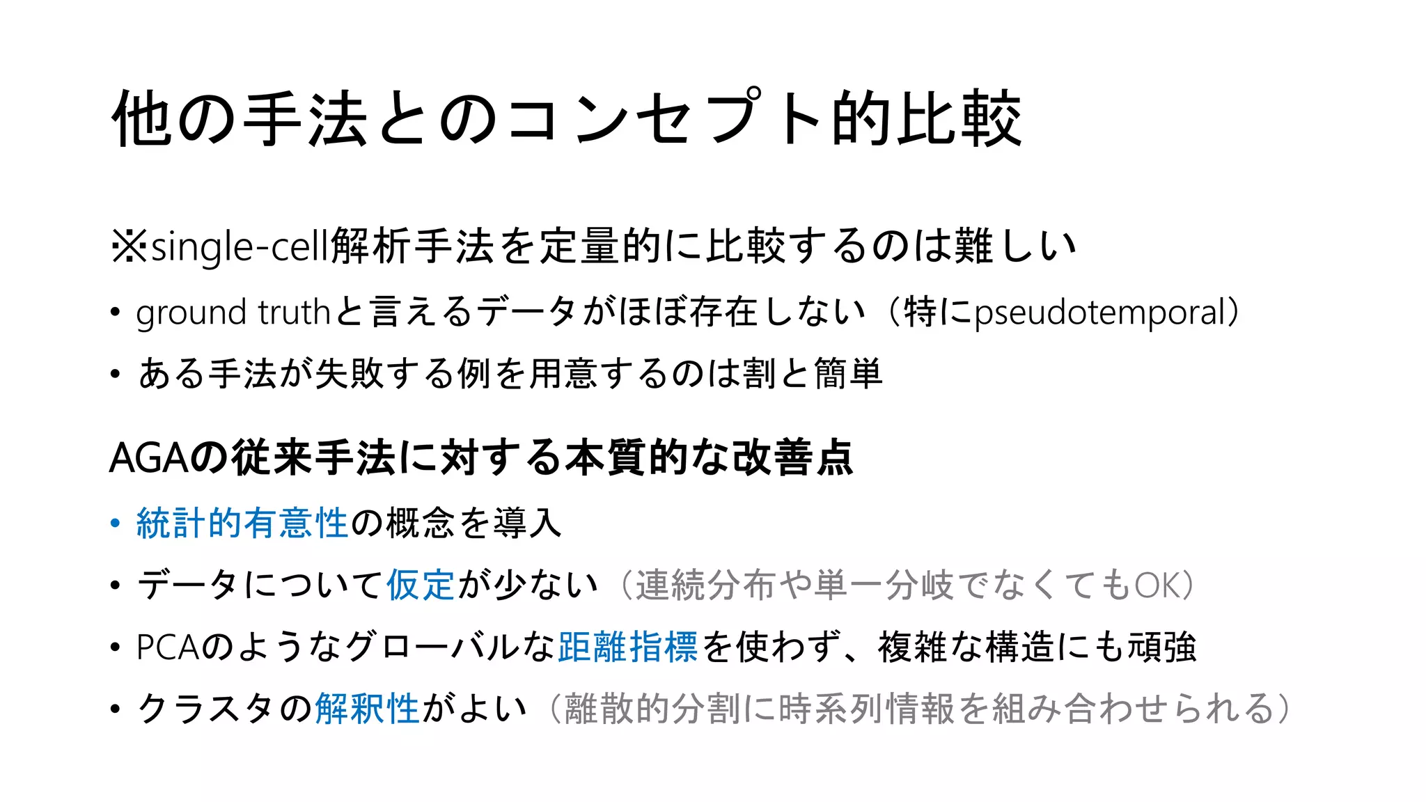 他の手法とのコンセプト的比較
※single-cell解析手法を定量的に比較するのは難しい
• ground truthと言えるデータがほぼ存在しない（特にpseudotemporal）
• ある手法が失敗する例を用意するのは割と簡単
AGAの従来手法に対する本質的な改善点
• 統計的有意性の概念を導入
• データについて仮定が少ない（連続分布や単一分岐でなくてもOK）
• PCAのようなグローバルな距離指標を使わず、複雑な構造にも頑強
• クラスタの解釈性がよい（離散的分割に時系列情報を組み合わせられる）
 