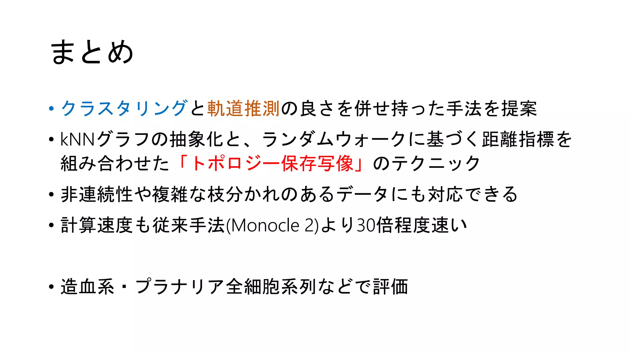 まとめ
• クラスタリングと軌道推測の良さを併せ持った手法を提案
• kNNグラフの抽象化と、ランダムウォークに基づく距離指標を
組み合わせた「トポロジー保存写像」のテクニック
• 非連続性や複雑な枝分かれのあるデータにも対応できる
• 計算速度も従来手法(Monocle 2)より30倍程度速い
• 造血系・プラナリア全細胞系列などで評価
 