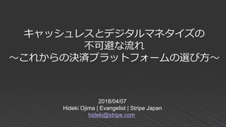 2018/04/07
Hideki Ojima | Evangelist | Stripe Japan
hideki@stripe.com
キャッシュレスとデジタルマネタイズの
不可避な流れ
～これからの決済プラットフォームの選び方～
 
