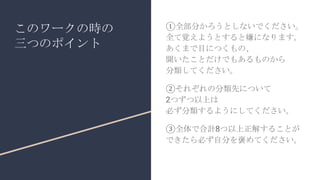 このワークの時の
三つのポイント
①全部分かろうとしないでください。
全て覚えようとすると嫌になります。
あくまで目につくもの、
聞いたことだけでもあるものから
分類してください。
②それぞれの分類先について
2つずつ以上は
必ず分類するようにしてください。
③全体で合計8つ以上正解することが
できたら必ず自分を褒めてください。
 