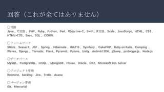 回答（これが全てはありません）
◯言語
Java 、C言語 、PHP、Ruby、Python、Perl、Objective-C、Swift、R言語、Scala、JavaScript、HTML、CSS、
HTML+CSS、Sass、SQL 、COBOL
◯フレームワーク
Struts、Seasar2、JSF 、Spring 、Hibernate 、iBATIS 、Symfony 、CakePHP、Ruby on Rails、Camping 、
Waves、Django 、Tornado、Flask、Pyramid、Pylons、Unity、Android SDK、jQuery、prototype.js、Node.js
◯データベース
MySQL、PostgreSQL、mSQL 、MongoDB、Hbase、Oracle、DB2、Microsoft SQL Server
◯プロジェクト管理
Redmine、backlog、Jira、Trello、Asana
◯バージョン管理
Git、Mercurial
 