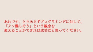 あれです、とりあえずプログラミングに対して、
「クソ難しそう」という観念を
変えることができれば成功だと思ってください。
 