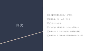目次
①この資料の読み方のイメージ共有
②言語とは、フレームワークとは
③データベースとは
④プロジェクト管理とは、バージョン管理とは
⑤実践ワーク１（わけわからない英語達の分類）
⑥実践ワーク２（それぞれの言語が得意とするもの）
 