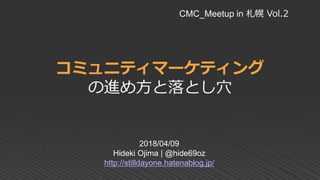 コミュニティマーケティング
の進め方と落とし穴
2018/04/09
Hideki Ojima | @hide69oz
http://stilldayone.hatenablog.jp/
CMC_Meetup in 札幌 Vol.2
 