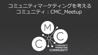 コミュニティマーケティングを考える
コミュニティ：CMC_Meetup
 