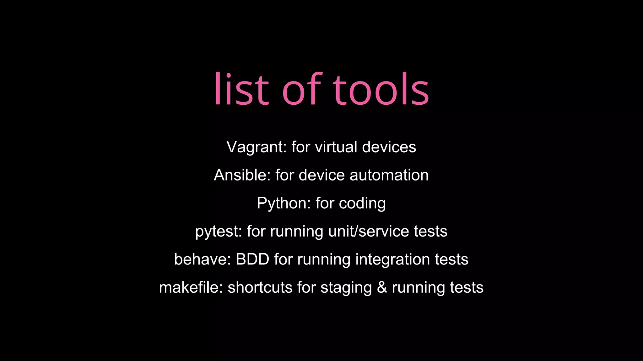list of tools
Vagrant: for virtual devices
Ansible: for device automation
Python: for coding
pytest: for running unit/service tests
behave: BDD for running integration tests
makefile: shortcuts for staging & running tests
 