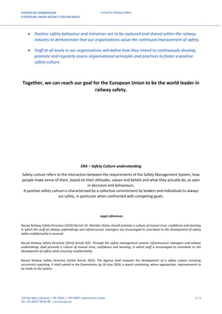 EUROPEAN COMMISSION
EUROPEAN UNION AGENCY FOR RAILWAYS
United for Railway Safety
120 Rue Marc Lefrancq | BP 20392 | FR-59307 Valenciennes Cedex 2 / 2
Tel. +33 (0)327 09 65 00 | era.europa.eu
 Positive safety behaviour and initiatives are to be captured and shared within the railway
industry to demonstrate that our organisations value the continued improvement of safety.
 Staff at all levels in our organisations will define how they intend to continuously develop,
promote and regularly assess organisational principles and practices to foster a positive
safety culture.
Together, we can reach our goal for the European Union to be the world leader in
railway safety.
ERA – Safety Culture understanding
Safety culture refers to the interaction between the requirements of the Safety Management System, how
people make sense of them, based on their attitudes, values and beliefs and what they actually do, as seen
in decisions and behaviours.
A positive safety culture is characterised by a collective commitment by leaders and individuals to always
act safely, in particular when confronted with competing goals.
Legal references
Recast Railway Safety Directive (2016) Recital 10: Member States should promote a culture of mutual trust, confidence and learning
in which the staff of railway undertakings and infrastructure managers are encouraged to contribute to the development of safety
while confidentiality is ensured
Recast Railway Safety Directive (2016) Article 9(2): Through the safety management system, infrastructure managers and railway
undertakings shall promote a culture of mutual trust, confidence and learning, in which staff is encouraged to contribute to the
development of safety while ensuring confidentiality.
Recast Railway Safety Directive (2016) Article 29(2): The Agency shall evaluate the development of a safety culture including
occurrence reporting. It shall submit to the Commission, by 16 June 2024, a report containing, where appropriate, improvements to
be made to the system.
 
