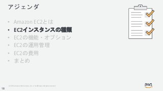 © 2018, Amazon Web Services, Inc. or its Affiliates. All rights reserved.
アジェンダ
• Amazon EC2とは
• EC2インスタンスの種類
• EC2の機能・オプション
• EC2の運用管理
• EC2の費用
• まとめ
18
 