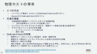 © 2018, Amazon Web Services, Inc. or its Affiliates. All rights reserved.
物理ホストの専有
• ２つの方法
• ハードウェア専有インスタンス (Dedicated Instance) (2011/3〜)
• Amazon EC2 Dedicated Host (2015/11〜)
• 共通の機能
• お客様専用の物理サーバにインスタンスを起動可能
• 別のお客様のインスタンスは起動しない
• コンプライアンスやライセンス対応で、物理サーバ専有が必要なお客様向け
• クラウドのメリットはそのまま確保
• オンデマンドとリザーブドの課金体系
• 瞬時に調達
• Dedicated Hostsの特徴
• 物理ホストへのインスタンス配置が、制御・確認可能
• 物理ホスト単位のソフトウェアライセンスを持ち込み(BYOL)可能
• 物理ホスト単位での課金
• AWS が提供、または AWS Marketplace で提供される RHEL、SUSE Linux、および Windows AMI を
専有ホストで使用することは出来ないので注意すること
https://aws.amazon.com/jp/ec2/purchasing-options/dedicated-instances/
https://aws.amazon.com/jp/ec2/dedicated-hosts/27
 