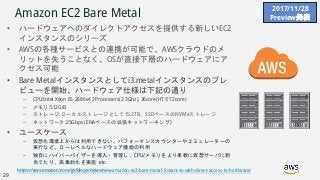 © 2018, Amazon Web Services, Inc. or its Affiliates. All rights reserved.
Amazon EC2 Bare Metal
• ハードウェアへのダイレクトアクセスを提供する新しいEC2
インスタンスのシリーズ
• AWSの各種サービスとの連携が可能で、AWSクラウドのメ
リットを失うことなく、OSが直接下層のハードウェアにア
クセス可能
• Bare Metalインスタンスとしてi3.metalインスタンスのプレ
ビューを開始、ハードウェア仕様は下記の通り
– CPU:Intel Xeon E5-2686v4 2Processers(2.3Ghz), 36core(HTで72core)
– メモリ:512GiB
– ストレージ:ローカルストレージとして15.2TB、SSDベースのNVMeストレージ
– ネットワーク:25Gbps (ENAベースの拡張ネットワーキング)
• ユースケース
– 仮想化環境上からは利用できない、パフォーマンスカウンターやエミュレーターの
実行など、ローレベルなハードウェア機能の利用
– 独自にハイパーバイザーを導入・管理し、CPU/メモリをより柔軟に仮想サーバに割
当てたり、高集約化を実施 etc.
https://aws.amazon.com/jp/blogs/news/new-amazon-ec2-bare-metal-instances-with-direct-access-to-hardware/
2017/11/28
Preview発表
29
 