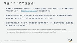 © 2018, Amazon Web Services, Inc. or its Affiliates. All rights reserved.
内容についての注意点
• 本資料では2018年04月11日時点のサービス内容および価格についてご説明しています。最新の情報は
AWS公式ウェブサイト(http://aws.amazon.com)にてご確認ください
• 資料作成には十分注意しておりますが、資料内の価格とAWS公式ウェブサイト記載の価格に相違が
あった場合、AWS公式ウェブサイトの価格を優先とさせていただきます
• 価格は税抜表記となっています。日本居住者のお客様が東京リージョンを使用する場合、別途消費税
をご請求させていただきます
AWS does not offer binding price quotes. AWS pricing is publicly available and is subject to change in accordance with the AWS Customer Agreement available at
http://aws.amazon.com/agreement/. Any pricing information included in this document is provided only as an estimate of usage charges for AWS services based on certain information
that you have provided. Monthly charges will be based on your actual use of AWS services, and may vary from the estimates provided.
3
 