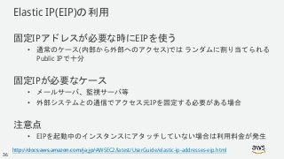 © 2018, Amazon Web Services, Inc. or its Affiliates. All rights reserved.
Elastic IP(EIP)の利用
固定IPアドレスが必要な時にEIPを使う
• 通常のケース(内部から外部へのアクセス)では ランダムに割り当てられる
Public IPで十分
固定IPが必要なケース
• メールサーバ、監視サーバ等
• 外部システムとの通信でアクセス元IPを固定する必要がある場合
注意点
• EIPを起動中のインスタンスにアタッチしていない場合は利用料金が発生
http://docs.aws.amazon.com/ja_jp/AWSEC2/latest/UserGuide/elastic-ip-addresses-eip.html
36
 