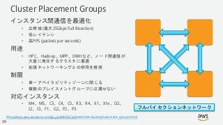 © 2018, Amazon Web Services, Inc. or its Affiliates. All rights reserved.
Cluster Placement Groups
インスタンス間通信を最適化
• 広帯域 (最大25Gbps Full Bisection)
• 低レイテンシ
• 高PPS (packets per seconds)
用途
• HPC、Hadoop、MPP、DWHなど、ノード間通信が
大量に発生するクラスタに最適
• 拡張ネットワーキングとの併用を推奨
制限
• 単一アベイラビリティゾーンに閉じる
• 複数のプレイスメントグループには属せない
対応インスタンス
• M4、M5、C3、C4、C5、R3、R4、X1、X1e、D2、
I2、I3、F1、G2、P2、P3 フルバイセクションネットワーク
http://docs.aws.amazon.com/ja_jp/AWSEC2/latest/UserGuide/placement-groups.html
39
 
