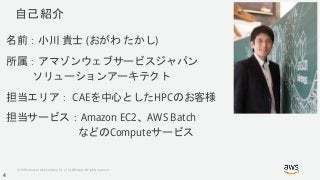 © 2018, Amazon Web Services, Inc. or its Affiliates. All rights reserved.
自己紹介
名前：小川 貴士 (おがわ たかし)
所属：アマゾンウェブサービスジャパン
ソリューションアーキテクト
担当エリア： CAEを中心としたHPCのお客様
担当サービス：Amazon EC2、AWS Batch
などのComputeサービス
4
 
