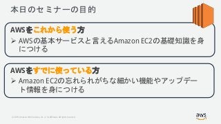 © 2018, Amazon Web Services, Inc. or its Affiliates. All rights reserved.
本日のセミナーの目的
AWSをこれから使う方
 AWSの基本サービスと言えるAmazon EC2の基礎知識を身
につける
AWSをすでに使っている方
 Amazon EC2の忘れられがちな細かい機能やアップデー
ト情報を身につける
 