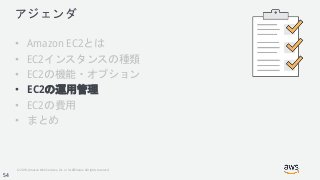 © 2018, Amazon Web Services, Inc. or its Affiliates. All rights reserved.
アジェンダ
• Amazon EC2とは
• EC2インスタンスの種類
• EC2の機能・オプション
• EC2の運用管理
• EC2の費用
• まとめ
54
 