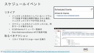 © 2018, Amazon Web Services, Inc. or its Affiliates. All rights reserved.
スケジュールイベント
リタイア
• インスタンスをホストしているハードウェ
アで回復不可能な障害が検出された場合、
インスタンスリタイヤが予定される
• スケジュールされたインスタンスには、時
計マークが表示される
• EC2のEventsメニューで一覧表示
• DescribeInstanceStatus APIで取得可能
取るべきアクション
• リタイア日までにstop→start を実行
http://docs.aws.amazon.com/ja_jp/AWSEC2/latest/UserGuide/instance-retirement.html57
 