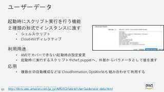 © 2018, Amazon Web Services, Inc. or its Affiliates. All rights reserved.
ユーザーデータ
起動時にスクリプト実行を行う機能
２種類の形式でインスタンスに渡す
• シェルスクリプト
• Cloud-initディレクティブ
利用用途
• AMIでカバーできない起動時の設定変更
• 起動時に実行するスクリプトやchef, puppetへ、外部からパラメータとして値を渡す
応用
• 複数台の自動構成などは CloudFormation, OpsWorksも組み合わせて利用する
http://docs.aws.amazon.com/ja_jp/AWSEC2/latest/UserGuide/user-data.html61
 
