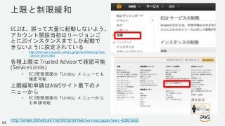 © 2018, Amazon Web Services, Inc. or its Affiliates. All rights reserved.
上限と制限緩和
EC2は、誤って大量に起動しないよう、
アカウント開設当初はリージョンご
とに20インスタンスまでしか起動で
きないように設定されている
• http://docs.aws.amazon.com/ja_jp/general/latest/gr/aws
_service_limits.html
各種上限は Trusted Advisorで確認可能
(Service Limits)
• EC2管理画面の「Limits」メニューでも
確認可能
上限緩和申請はAWSサイト最下のメ
ニューから
• EC2管理画面の「Limits」メニューから
も申請可能
http://www.slideshare.net/AmazonWebServicesJapan/aws-42885668
64
 