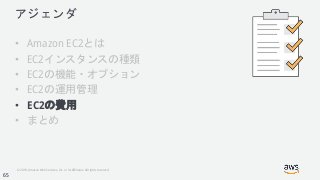 © 2018, Amazon Web Services, Inc. or its Affiliates. All rights reserved.
アジェンダ
• Amazon EC2とは
• EC2インスタンスの種類
• EC2の機能・オプション
• EC2の運用管理
• EC2の費用
• まとめ
65
 