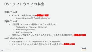 © 2018, Amazon Web Services, Inc. or its Affiliates. All rights reserved.
OS・ソフトウェアの料金
無料OS AMI
• インスタンス費用のみ($/s) ←秒課金に対応
• Amazon Linux, CentOS, FreeBSD, Ubuntu, etc.
商用OS AMI
• 従量課金: インスタンス費用+ソフトウェア費用($/h)
• Windows Server (Windows + SQLServer)
• Red Hat Enterprise Linux
• SuSE Linux Enterprise
• 構成によってはライセンス持ち込みも可能 :インスタンス費用($/s) ←秒課金に対応
AWS Marketplace
• 完全従量課金: インスタンス費用($/h)+ソフトウェア費用($/h)
• ソフトウェアライセンス持ち込み(BYOL):インスタンス費用($/s) ←秒課金に対応
69
 