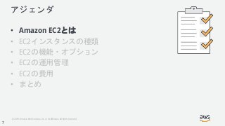 © 2018, Amazon Web Services, Inc. or its Affiliates. All rights reserved.
アジェンダ
• Amazon EC2とは
• EC2インスタンスの種類
• EC2の機能・オプション
• EC2の運用管理
• EC2の費用
• まとめ
7
 