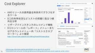 © 2018, Amazon Web Services, Inc. or its Affiliates. All rights reserved.
Cost Explorer
• AWSリソースの使用量を時系列でグラフ化す
るツール
• EC2の利用状況などコストの把握に役立つ傾
向を分析
• リザーブドインスタンスのレコメンド機能
• EC2コンソールの「レポート」メニューまた
はアカウントメニュー内「コストエクスプ
ローラー」より確認
https://console.aws.amazon.com/billing/home?#/costexplorer
http://www.slideshare.net/AmazonWebServicesJapan/cost-explorer
https://docs.aws.amazon.com/ja_jp/awsaccountbilling/latest/aboutv2/cost-explorer-what-is.html71
 