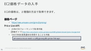 © 2018, Amazon Web Services, Inc. or its Affiliates. All rights reserved.
EC2価格データの入手
EC2の価格は、２種類の方法で取得できます。
価格ページ
• https://aws.amazon.com/jp/ec2/pricing/
Price List API
• JSON/CSVフォーマットで取得可能
[詳細ガイド] http://docs.aws.amazon.com/ja_jp/awsaccountbilling/latest/aboutv2/price-changes.html
• SNSで料金変更通知を受信することも可能
arn:aws:sns:us-east-1:278350005181:price-list-api
75
 