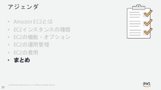 © 2018, Amazon Web Services, Inc. or its Affiliates. All rights reserved.
アジェンダ
• Amazon EC2とは
• EC2インスタンスの種類
• EC2の機能・オプション
• EC2の運用管理
• EC2の費用
• まとめ
77
 