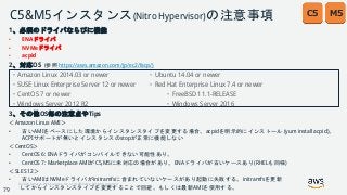 © 2018, Amazon Web Services, Inc. or its Affiliates. All rights reserved.
C5&M5インスタンス(Nitro Hypervisor)の注意事項
1、必須のドライバならびに機能
• ENAドライバ
• NVMeドライバ
• acpid
2、対応OS (参照 https://aws.amazon.com/jp/ec2/faqs/)
・Amazon Linux 2014.03 or newer ・Ubuntu 14.04 or newer
・SUSE Linux Enterprise Server 12 or newer ・Red Hat Enterprise Linux 7.4 or newer
・CentOS 7 or newer ・FreeBSD 11.1-RELEASE
・Windows Server 2012 R2 ・Windows Server 2016
3、その他OS毎の注意点やTips
＜Amazon Linux AMI＞
• 古いAMIをベースにした環境からインスタンスタイプを変更する場合、acpidを明示的にインストール (yum install acpid)。
ACPIサポートが無いとインスタンスのstopが正常に機能しない
＜CentOS＞
• CentOS 6: ENAドライバがコンパイルできない可能性あり。
• CentOS 7: Marketplace AMIがC5,M5に未対応の場合があり。ENAドライバが古いケースあり(RHELも同様)
＜SLES 12＞
• 古いAMIはNVMeドライバがinitramfsに含まれていないケースがあり起動に失敗する。initramfsを更新
してからインスタンスタイプを変更することで回避。もしくは最新AMIを使用する。
M5C5
79
 