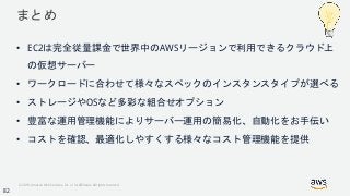© 2018, Amazon Web Services, Inc. or its Affiliates. All rights reserved.
まとめ
• EC2は完全従量課金で世界中のAWSリージョンで利用できるクラウド上
の仮想サーバー
• ワークロードに合わせて様々なスペックのインスタンスタイプが選べる
• ストレージやOSなど多彩な組合せオプション
• 豊富な運用管理機能によりサーバー運用の簡易化、自動化をお手伝い
• コストを確認、最適化しやすくする様々なコスト管理機能を提供
82
 