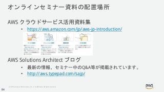 © 2018, Amazon Web Services, Inc. or its Affiliates. All rights reserved.
オンラインセミナー資料の配置場所
AWS クラウドサービス活用資料集
• https://aws.amazon.com/jp/aws-jp-introduction/
AWS Solutions Architect ブログ
• 最新の情報、セミナー中のQ&A等が掲載されています。
• http://aws.typepad.com/sajp/
84
 