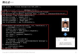 1 22 1 . . .
var apiKey = '<Visual Recognition API_KEY>';
// API
var url = 'https://gateway-a.watsonplatform.net/visual-
recognition/api/v3/detect_faces?api_key=' + apiKey + '&version=2016-05-20';
var options = new FileUploadOptions();
options.fileKey = 'images_file';
options.fileName = 'uploadfile.jpg';
options.mimeType = 'image/jpeg';
var fileTransfer = new FileTransfer();
fileTransfer.upload(photoFileUri, url, function(r) {
// API
console.log(r.response);
var response = JSON.parse(r.response);
console.log(response);
var image = response.images[0];
var text = '';
//recognize...
var message = document.getElementById('message');
message.innerHTML = text;
}, function(error) {
alert(error.code);
}, options, true);
 
