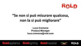 “Se non si può misurare qualcosa,
non la si può migliorare”
Luca Cremona
Product Manager
luca.cremona@rold.com
 