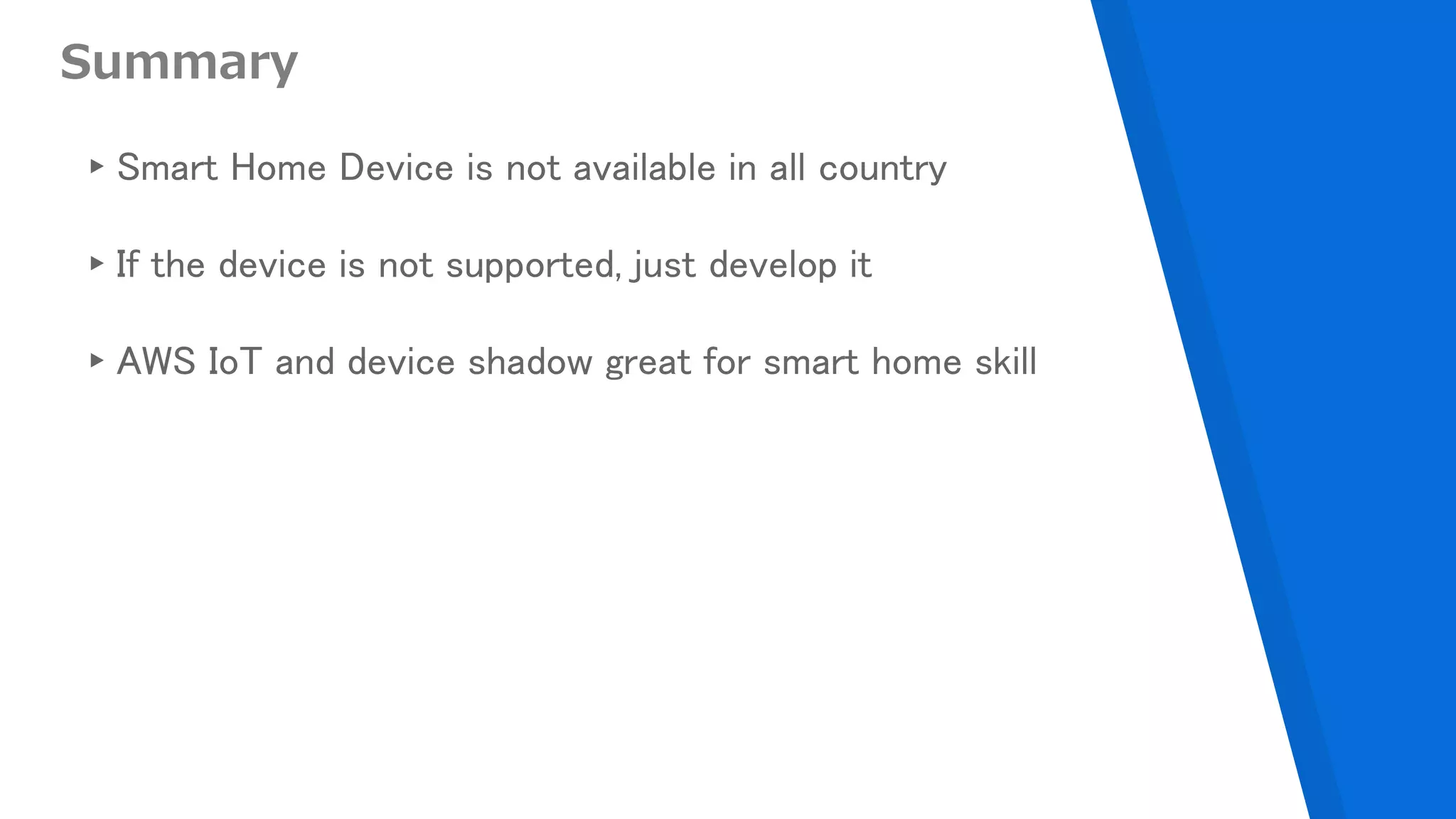 Summary
▸Smart Home Device is not available in all country
▸If the device is not supported, just develop it
▸AWS IoT and device shadow great for smart home skill
 