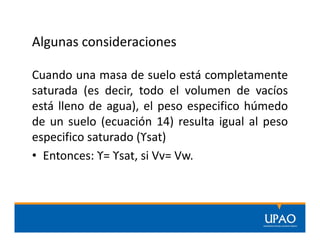Algunas consideraciones
Cuando una masa de suelo está completamente
saturada (es decir, todo el volumen de vacíos
está lleno de agua), el peso especifico húmedo
de un suelo (ecuación 14) resulta igual al peso
especifico saturado (ϒsat)
• Entonces: ϒ= ϒsat, si Vv= Vw.
 