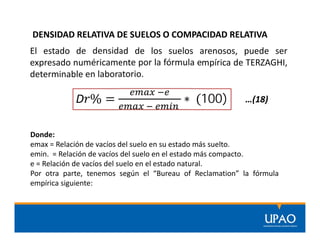 DENSIDAD RELATIVA DE SUELOS O COMPACIDAD RELATIVA
D % = ∗ (100)
El estado de densidad de los suelos arenosos, puede ser
expresado numéricamente por la fórmula empírica de TERZAGHI,
determinable en laboratorio.
Donde:
emax = Relación de vacíos del suelo en su estado más suelto.
emin. = Relación de vacíos del suelo en el estado más compacto.
e = Relación de vacíos del suelo en el estado natural.
Por otra parte, tenemos según el “Bureau of Reclamation” la fórmula
empírica siguiente:
…(18)
 
