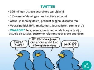 TWITTER	
• 	320	miljoen	acCeve	gebruikers	wereldwijd	
• 	18%	van	de	Vlamingen	heeO	acCeve	account	
• 	Actua:	je	mening	delen,	gedacht	zeggen,	discussiëren	
• 	Vooral	poliCci,	BV’s,	marketeers,	journalisten,	comm-pro’s	
• 	WAAROM?	Pers,	events,	om	(snel)	op	de	hoogte	te	zijn,	
actuele	discussies,	customer	relaCons	voor	grote	bedrijven	
	
	
	
 