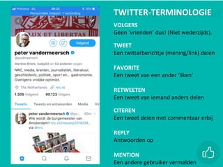 EEN	BEETJE	TERMINOLOGIE		TWITTER-TERMINOLOGIE	
		
VOLGERS
Geen	‘vrienden’	dus!	(Niet	wederzijds).	
		
TWEET
Een	twiZerberichtje	(mening/link)	delen	
		
FAVORITE
Een	tweet	van	een	ander	‘liken’
	
RETWEETEN
Een	tweet	van	iemand	anders	delen	
	
CITEREN
Een	tweet	delen	met	commentaar	erbij	
		
REPLY
Antwoorden	op		
		
MENTION
Een	andere	gebruiker	vermelden	
 